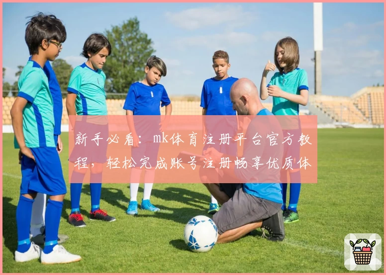 新手必看：mk体育注册平台官方教程，轻松完成账号注册畅享优质体验