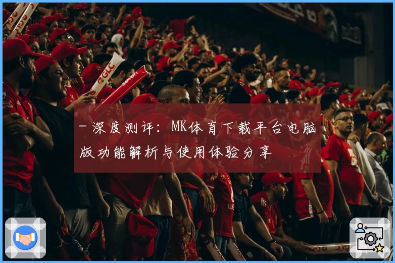 - 深度测评：MK体育下载平台电脑版功能解析与使用体验分享