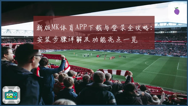 新版MK体育APP下载与登录全攻略：安装步骤详解及功能亮点一览
