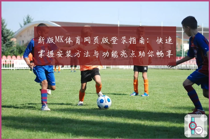 新版MK体育网页版登录指南：快速掌握安装方法与功能亮点助你畅享体育视界